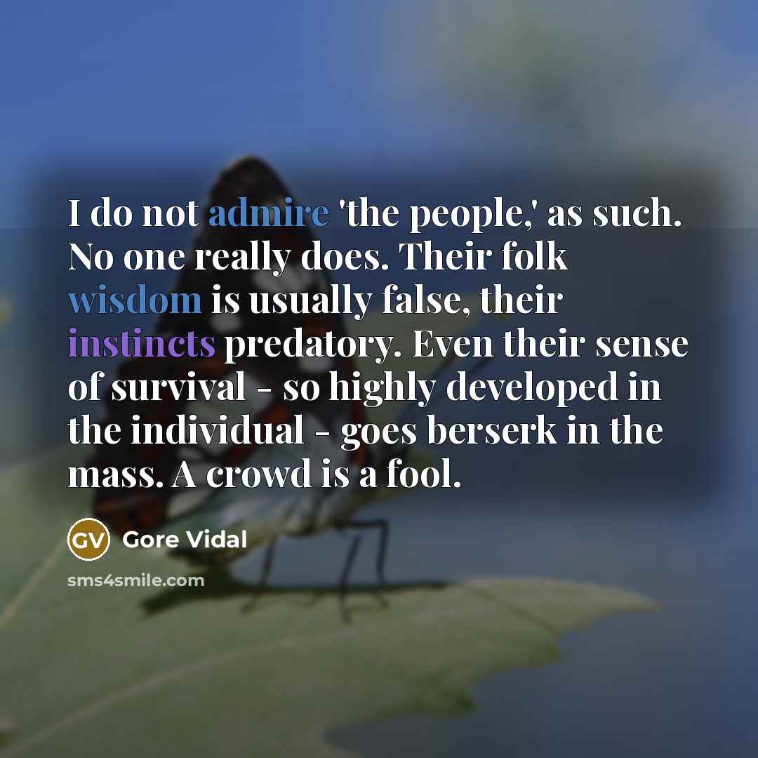 “I do not admire 'the people,' as such. No one really does. Their folk wisdom is usually false, their instincts predatory. Even their sense of survival - so highly developed in the individual - goes berserk in the mass. A crowd is a fool.” quote by Gore Vidal