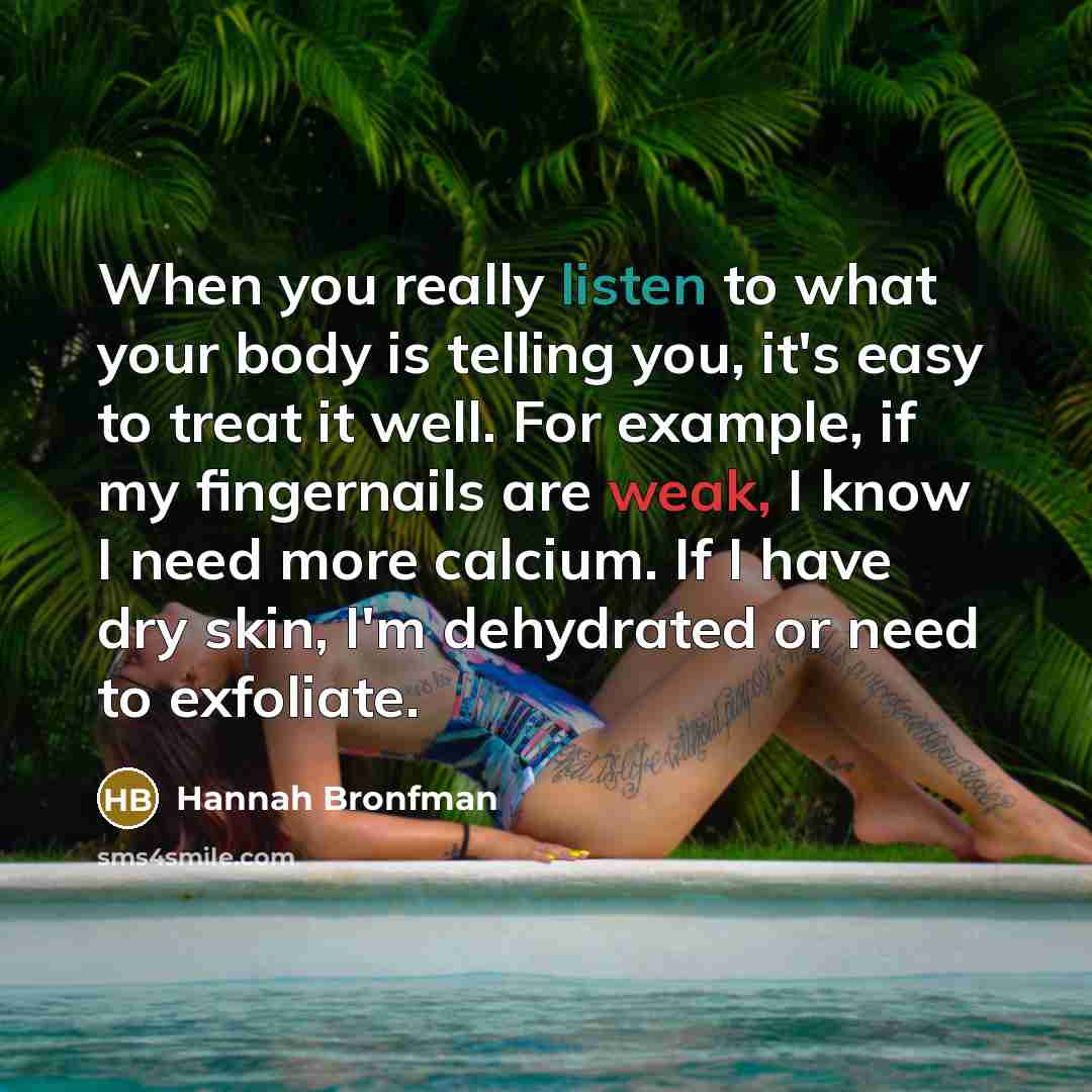 “When you really listen to what your body is telling you, it's easy to treat it well. For example, if my fingernails are weak, I know I need more calcium. If I have dry skin, I'm dehydrated or need to exfoliate.” quote by Hannah Bronfman