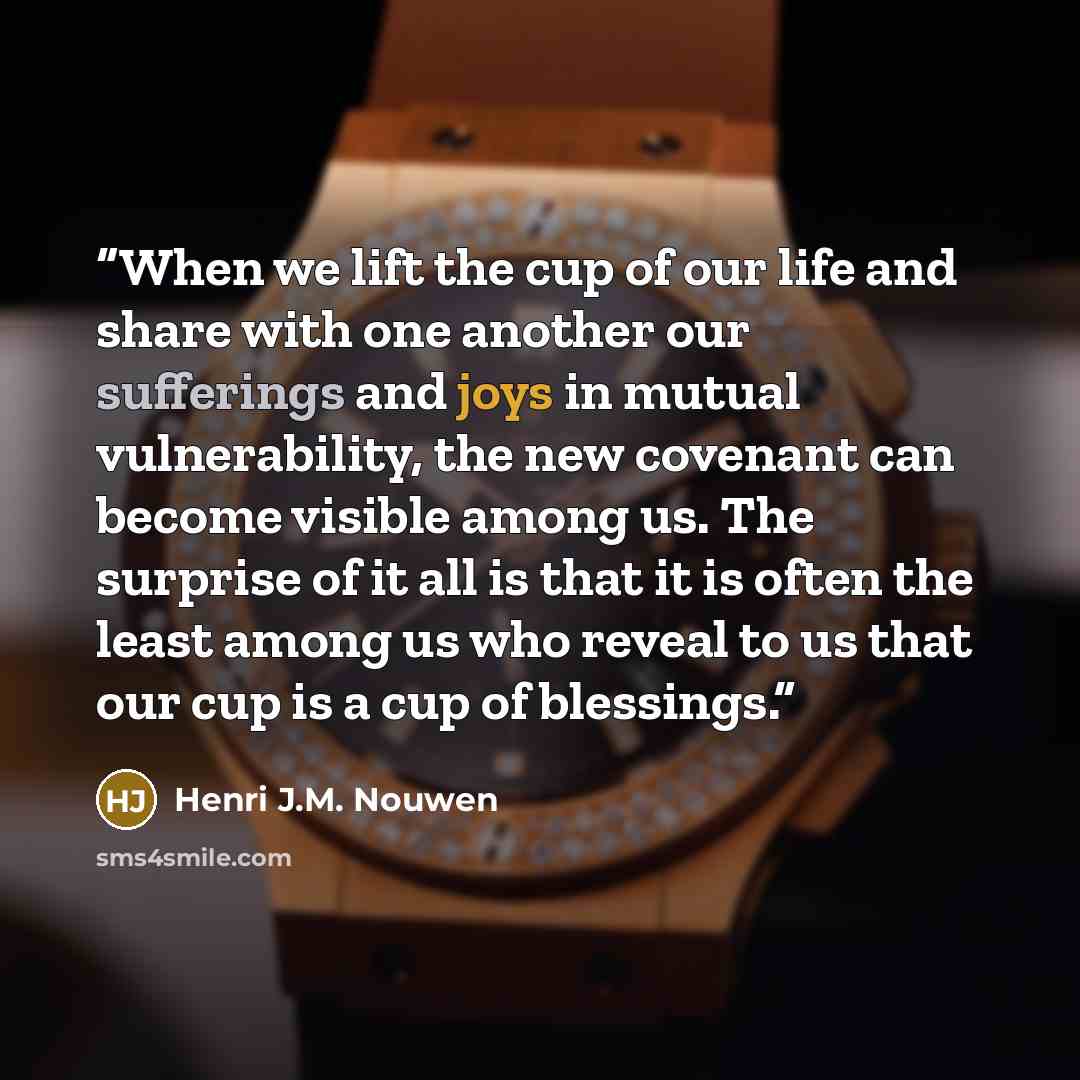 “When we lift the cup of our life and share with one another our sufferings and joys in mutual vulnerability, the new covenant can become visible among us. The surprise of it all is that it is often the least among us who reveal to us that our cup is a cup of blessings.” quote by Henri J.M. Nouwen