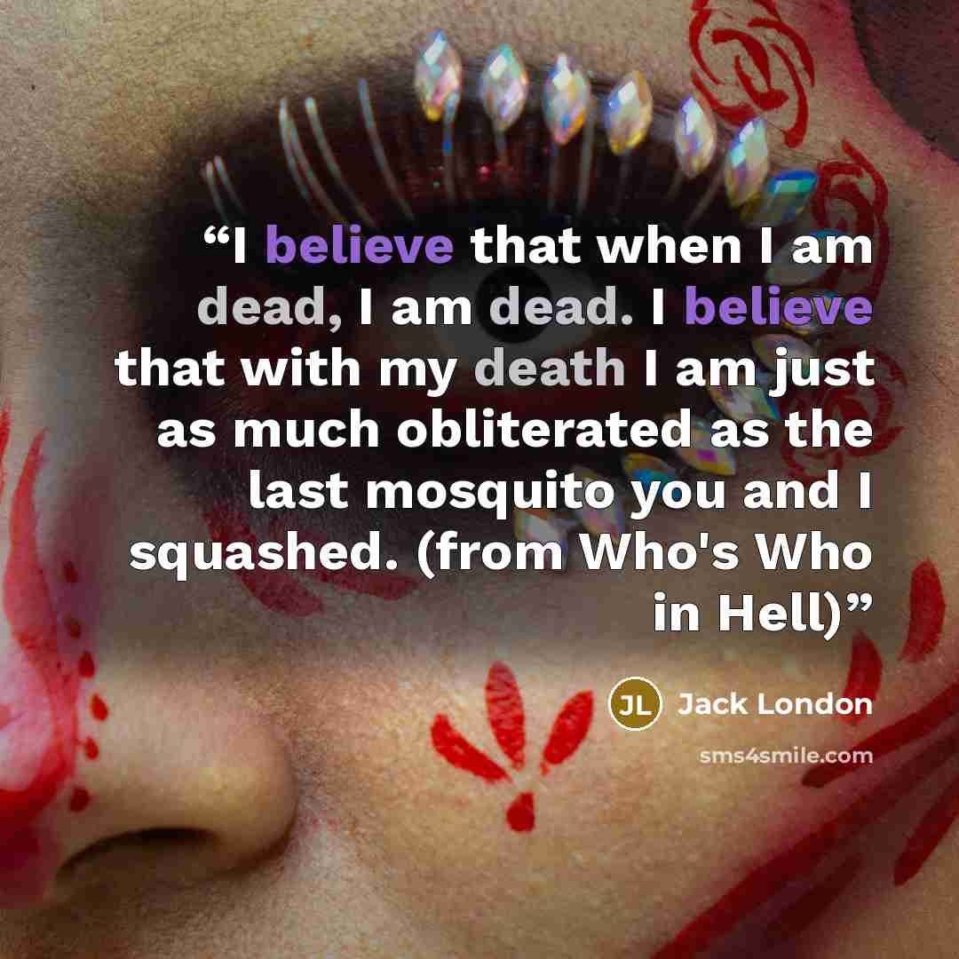 “I believe that when I am dead, I am dead. I believe that with my death I am just as much obliterated as the last mosquito you and I squashed. (from Who's Who in Hell)” quote by Jack London