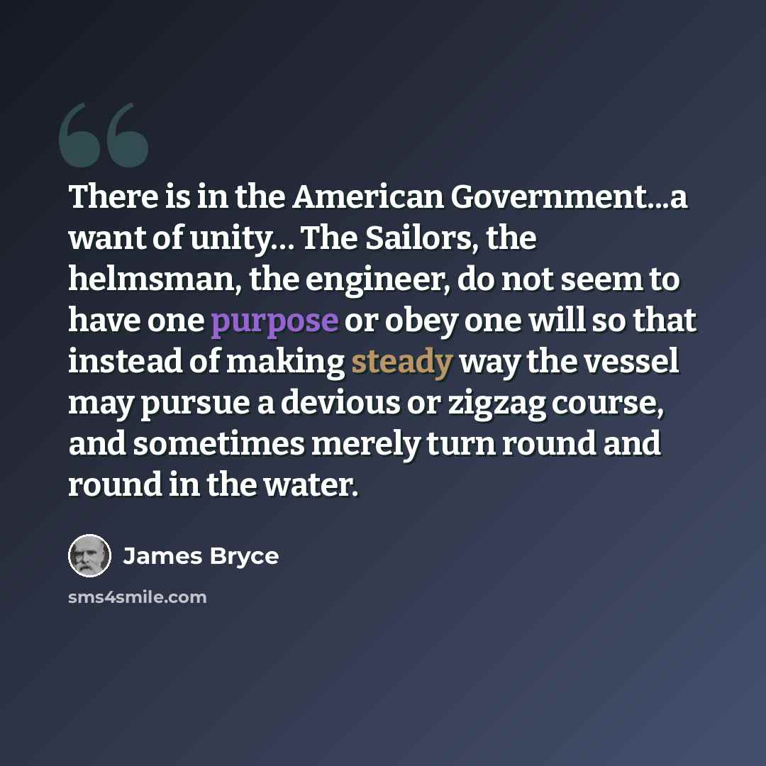 “There is in the American Government...a want of unity… The Sailors, the helmsman, the engineer, do not seem to have one purpose or obey one will so that instead of making steady way the vessel may pursue a devious or zigzag course, and sometimes merely turn round and round in the water.” quote by James Bryce