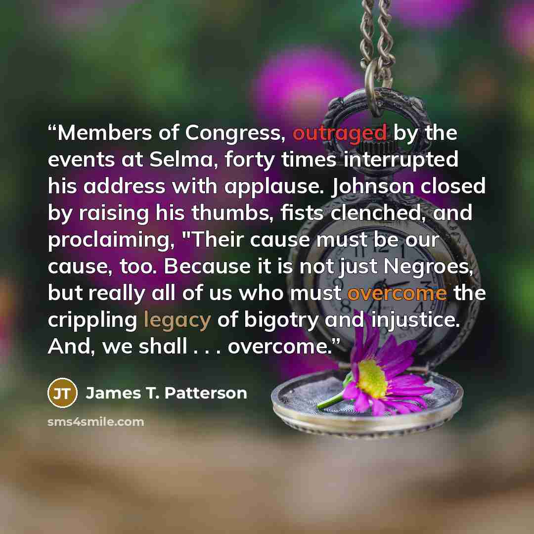 “Members of Congress, outraged by the events at Selma, forty times interrupted his address with applause. Johnson closed by raising his thumbs, fists clenched, and proclaiming, "Their cause must be our cause, too. Because it is not just Negroes, but really all of us who must overcome the crippling…” quote by James T. Patterson