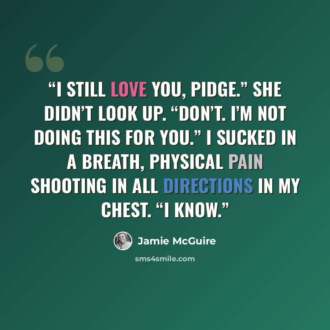 “I still love you, Pidge.” She didn’t look up. “Don’t. I’m not doing this for you.” I sucked in a breath, physical pain shooting in all directions in my chest. “I know.” quote by Jamie McGuire