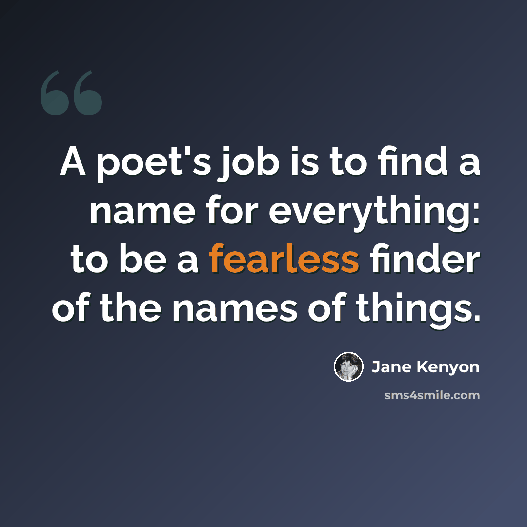 “A poet's job is to find a name for everything: to be a fearless finder of the names of things.” quote by Jane Kenyon