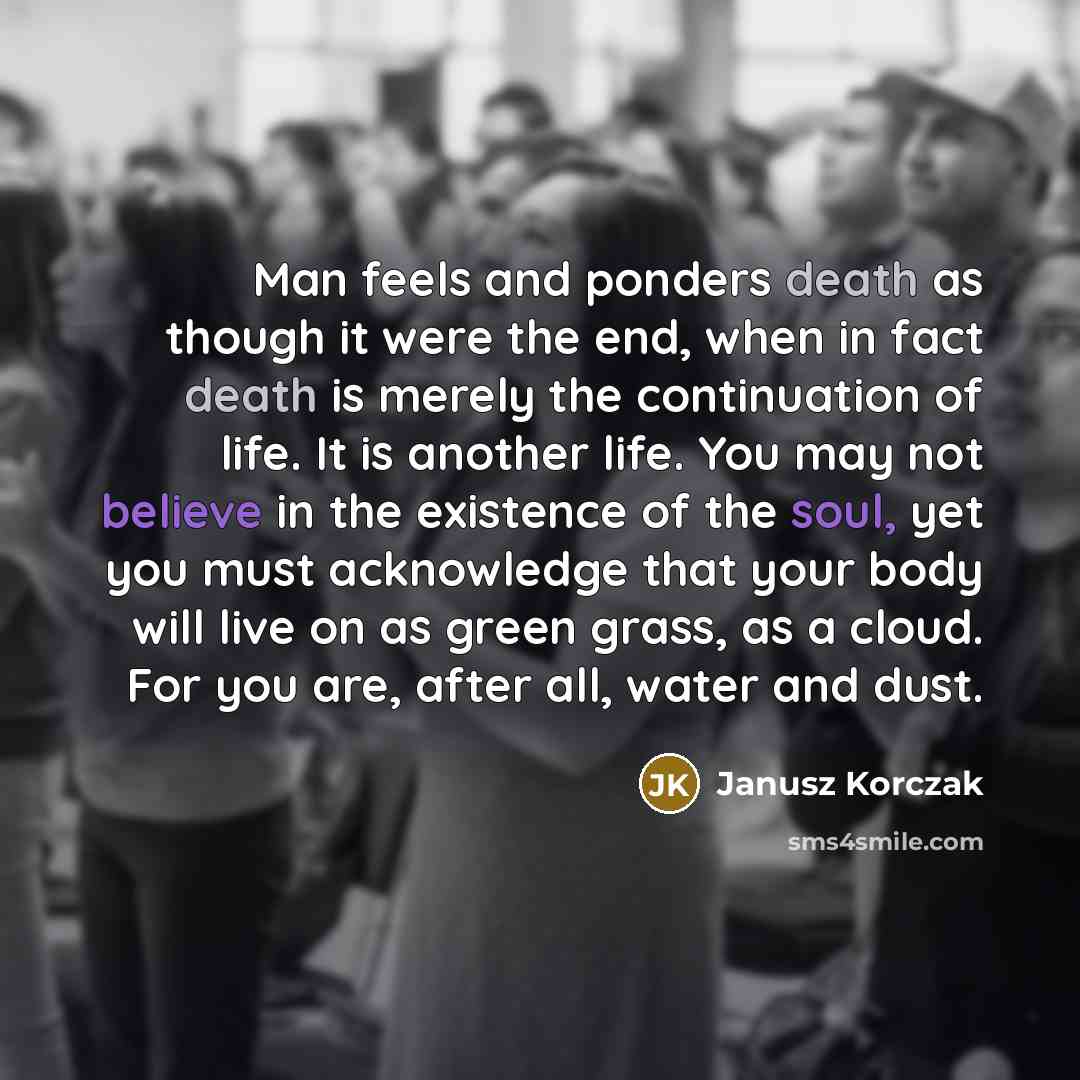 “Man feels and ponders death as though it were the end, when in fact death is merely the continuation of life. It is another life. You may not believe in the existence of the soul, yet you must acknowledge that your body will live on as green grass, as a cloud. For you are, after all, water and dust.” quote by Janusz Korczak