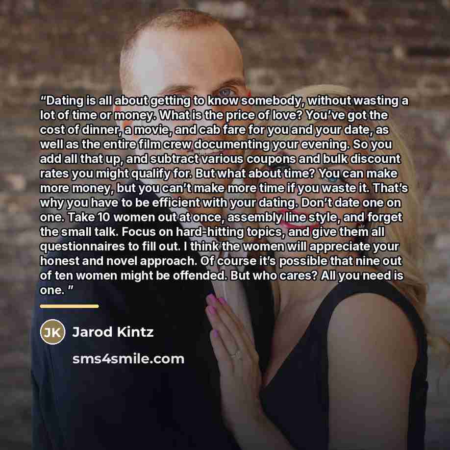 “Dating is all about getting to know somebody, without wasting a lot of time or money. What is the price of love? You’ve got the cost of dinner, a movie, and cab fare for you and your date, as well as the entire film crew documenting your evening. So you add all that up, and subtract various…” quote by Jarod Kintz