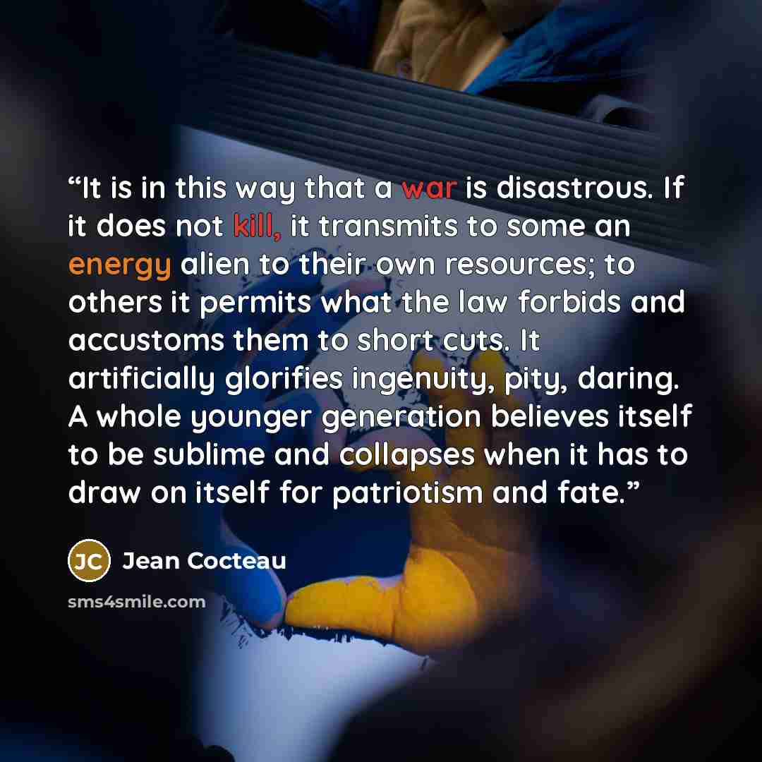 “It is in this way that a war is disastrous. If it does not kill, it transmits to some an energy alien to their own resources; to others it permits what the law forbids and accustoms them to short cuts. It artificially glorifies ingenuity, pity, daring. A whole younger generation believes itself to…” quote by Jean Cocteau