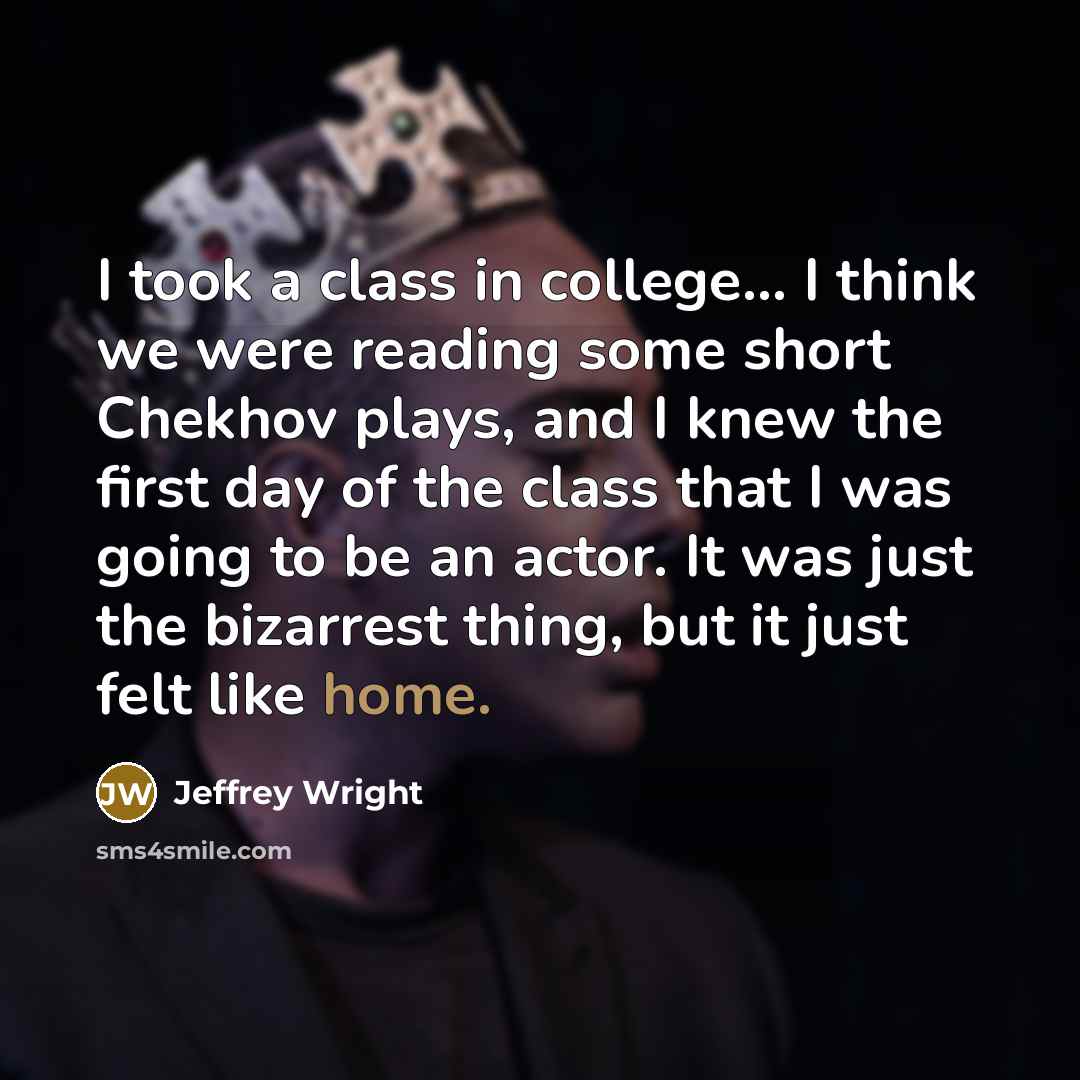 “I took a class in college... I think we were reading some short Chekhov plays, and I knew the first day of the class that I was going to be an actor. It was just the bizarrest thing, but it just felt like home.” quote by Jeffrey Wright
