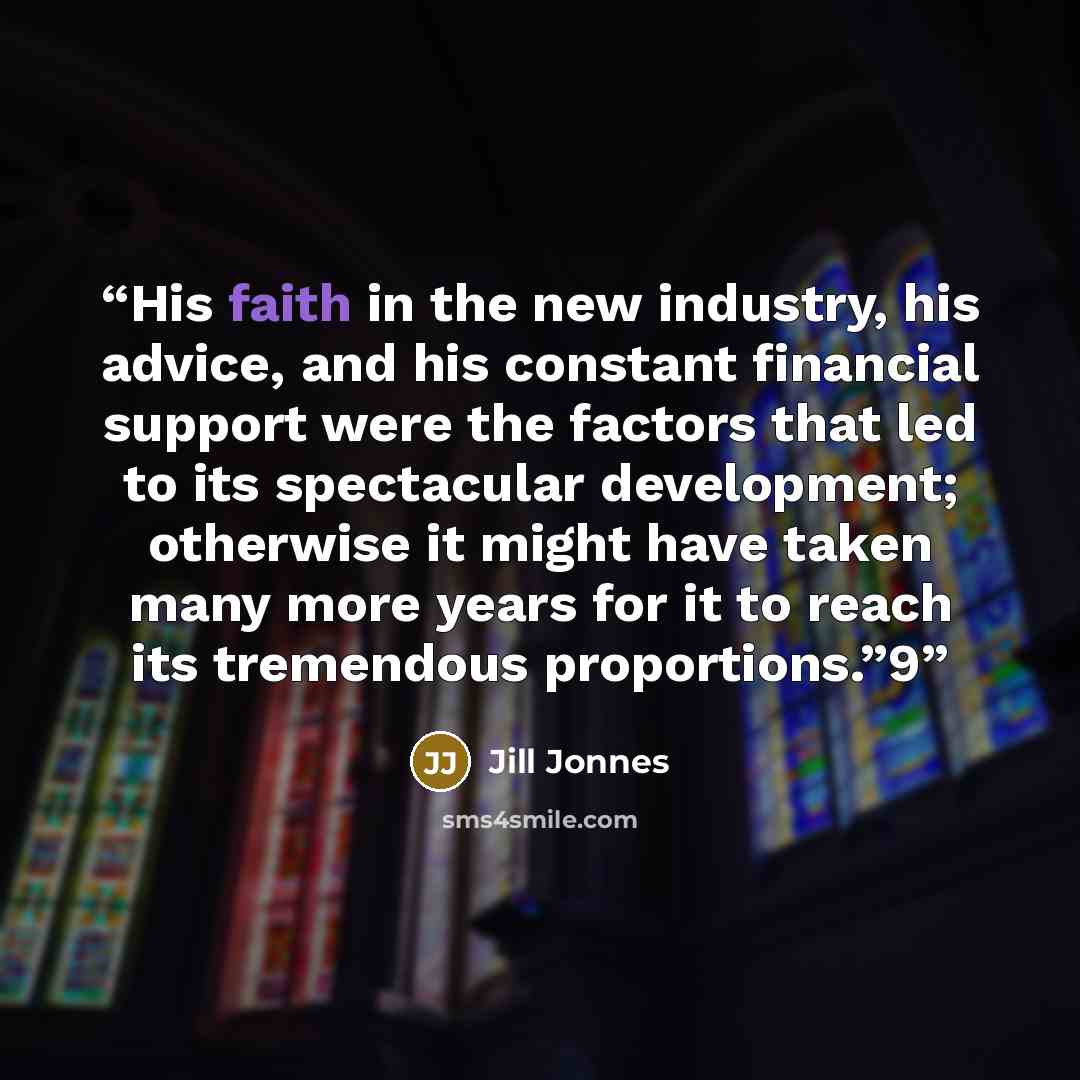 “His faith in the new industry, his advice, and his constant financial support were the factors that led to its spectacular development; otherwise it might have taken many more years for it to reach its tremendous proportions.”9” quote by Jill Jonnes