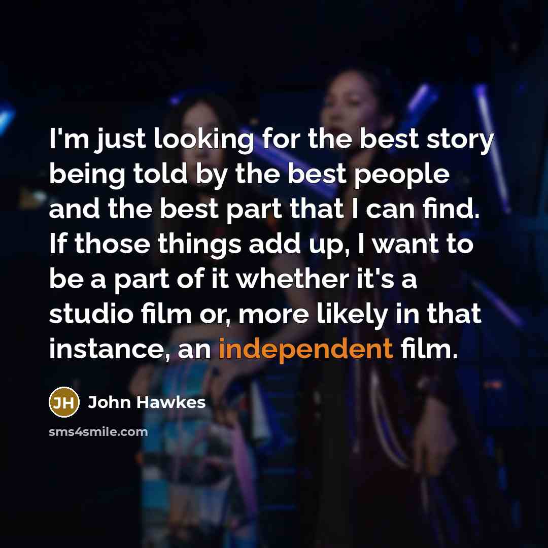 “I'm just looking for the best story being told by the best people and the best part that I can find. If those things add up, I want to be a part of it whether it's a studio film or, more likely in that instance, an independent film.” quote by John Hawkes