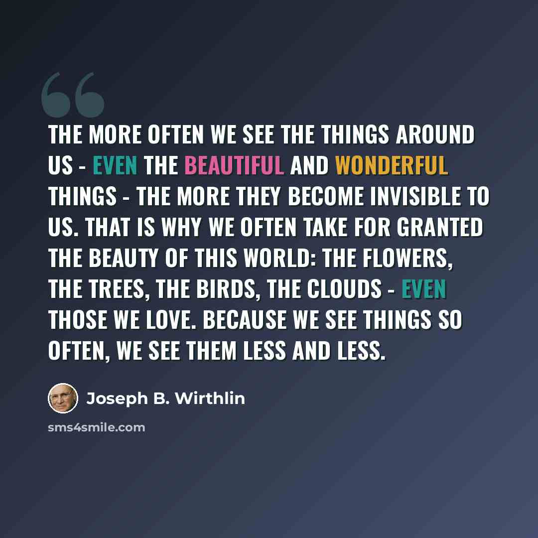 “The more often we see the things around us - even the beautiful and wonderful things - the more they become invisible to us. That is why we often take for granted the beauty of this world: the flowers, the trees, the birds, the clouds - even those we love. Because we see things so often, we see…” quote by Joseph B. Wirthlin