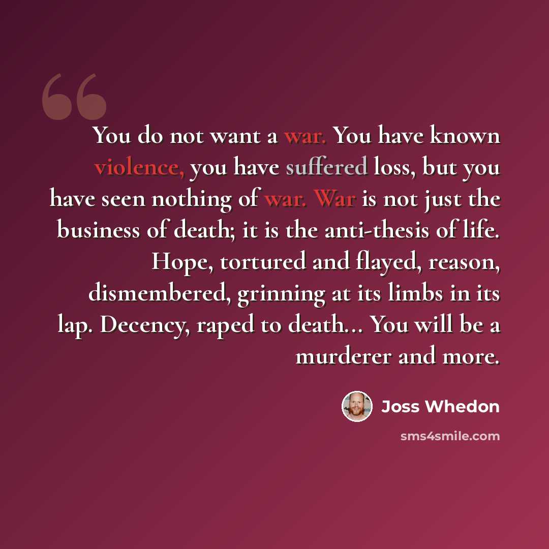 “You do not want a war. You have known violence, you have suffered loss, but you have seen nothing of war. War is not just the business of death; it is the anti-thesis of life. Hope, tortured and flayed, reason, dismembered, grinning at its limbs in its lap. Decency, raped to death... You will be a…” quote by Joss Whedon