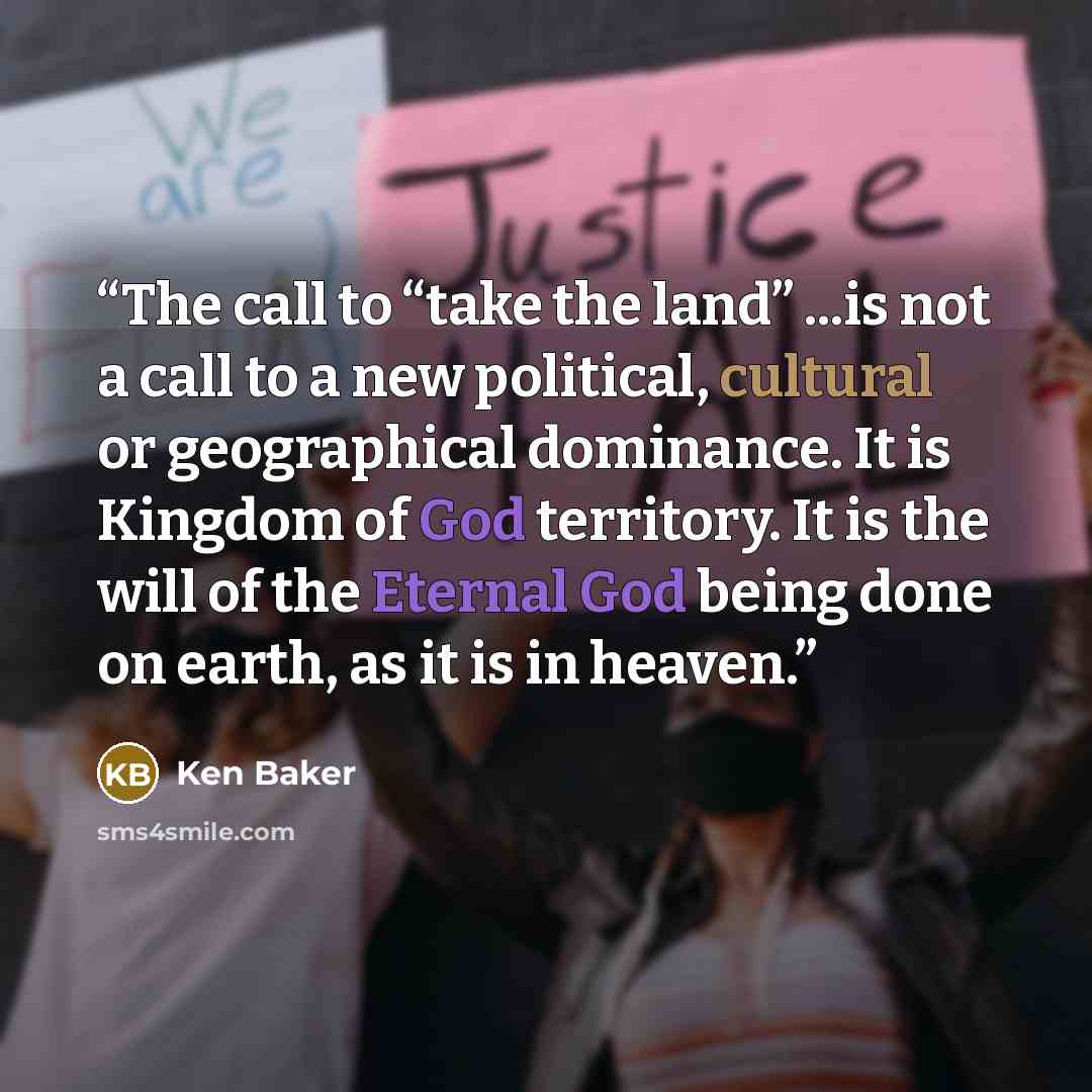 “The call to “take the land” ...is not a call to a new political, cultural or geographical dominance. It is Kingdom of God territory. It is the will of the Eternal God being done on earth, as it is in heaven.” quote by Ken Baker