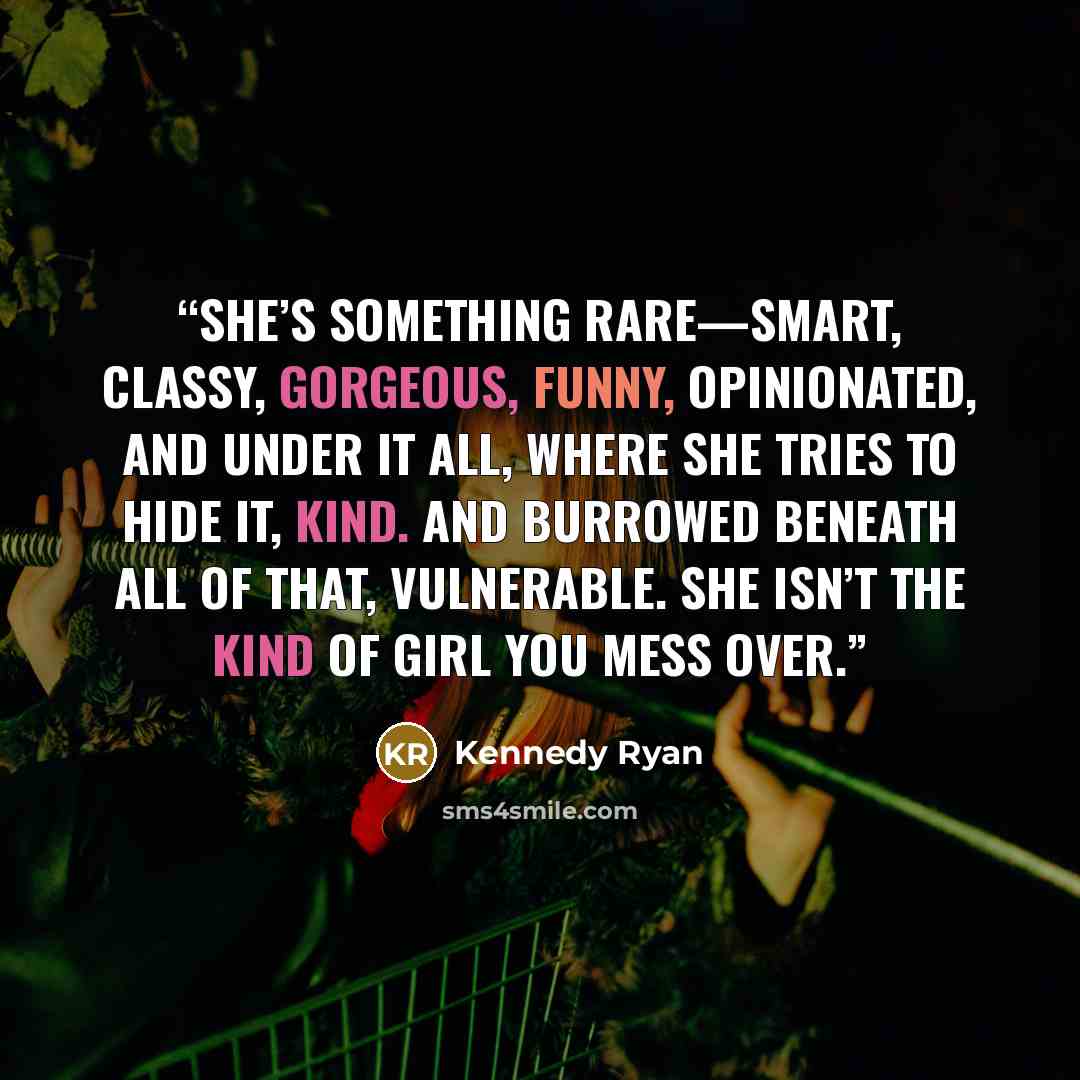 “She’s something rare—smart, classy, gorgeous, funny, opinionated, and under it all, where she tries to hide it, kind. And burrowed beneath all of that, vulnerable. She isn’t the kind of girl you mess over.” quote by Kennedy Ryan