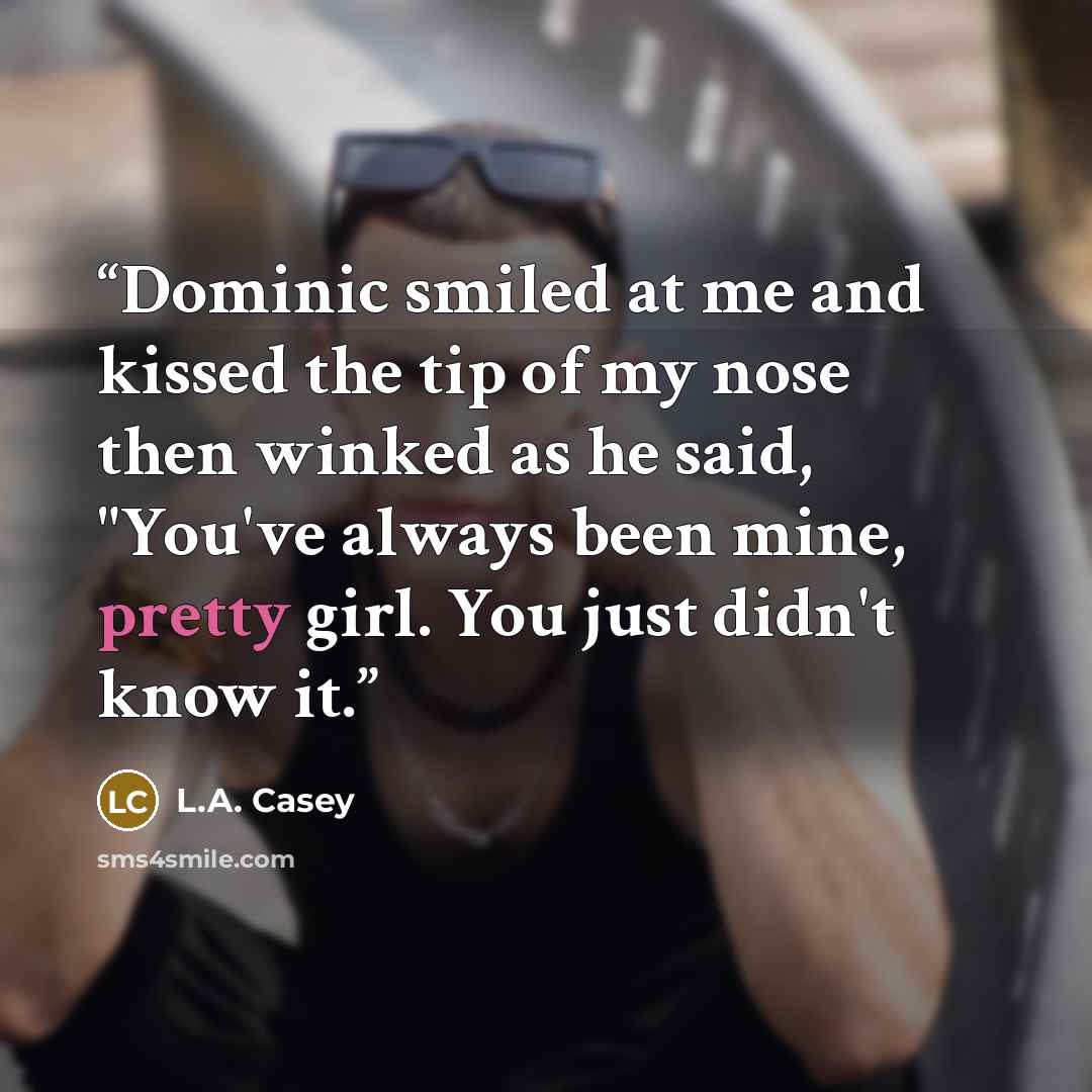 “Dominic smiled at me and kissed the tip of my nose then winked as he said, "You've always been mine, pretty girl. You just didn't know it.” quote by L.A. Casey
