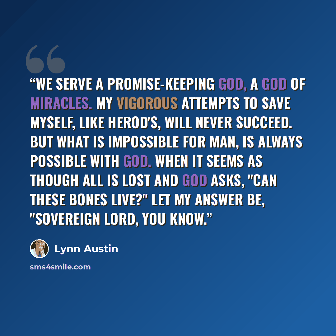 “We serve a promise-keeping God, a God of miracles. My vigorous attempts to save myself, like Herod's, will never succeed. But what is impossible for man, is always possible with God. When it seems as though all is lost and God asks, "Can these bones live?" let my answer be, "Sovereign Lord, you…” quote by Lynn Austin
