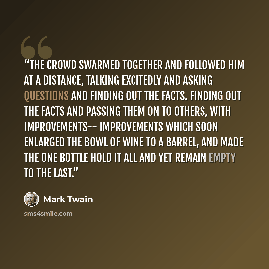 “The crowd swarmed together and followed him at a distance, talking excitedly and asking questions and finding out the facts. Finding out the facts and passing them on to others, with improvements-- improvements which soon enlarged the bowl of wine to a barrel, and made the one bottle hold it all…” quote by Mark Twain