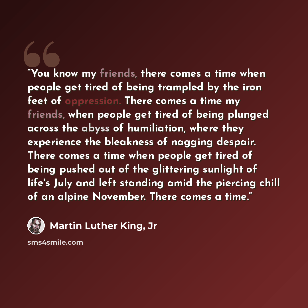 “You know my friends, there comes a time when people get tired of being trampled by the iron feet of oppression. There comes a time my friends, when people get tired of being plunged across the abyss of humiliation, where they experience the bleakness of nagging despair. There comes a time when…” quote by Martin Luther King, Jr