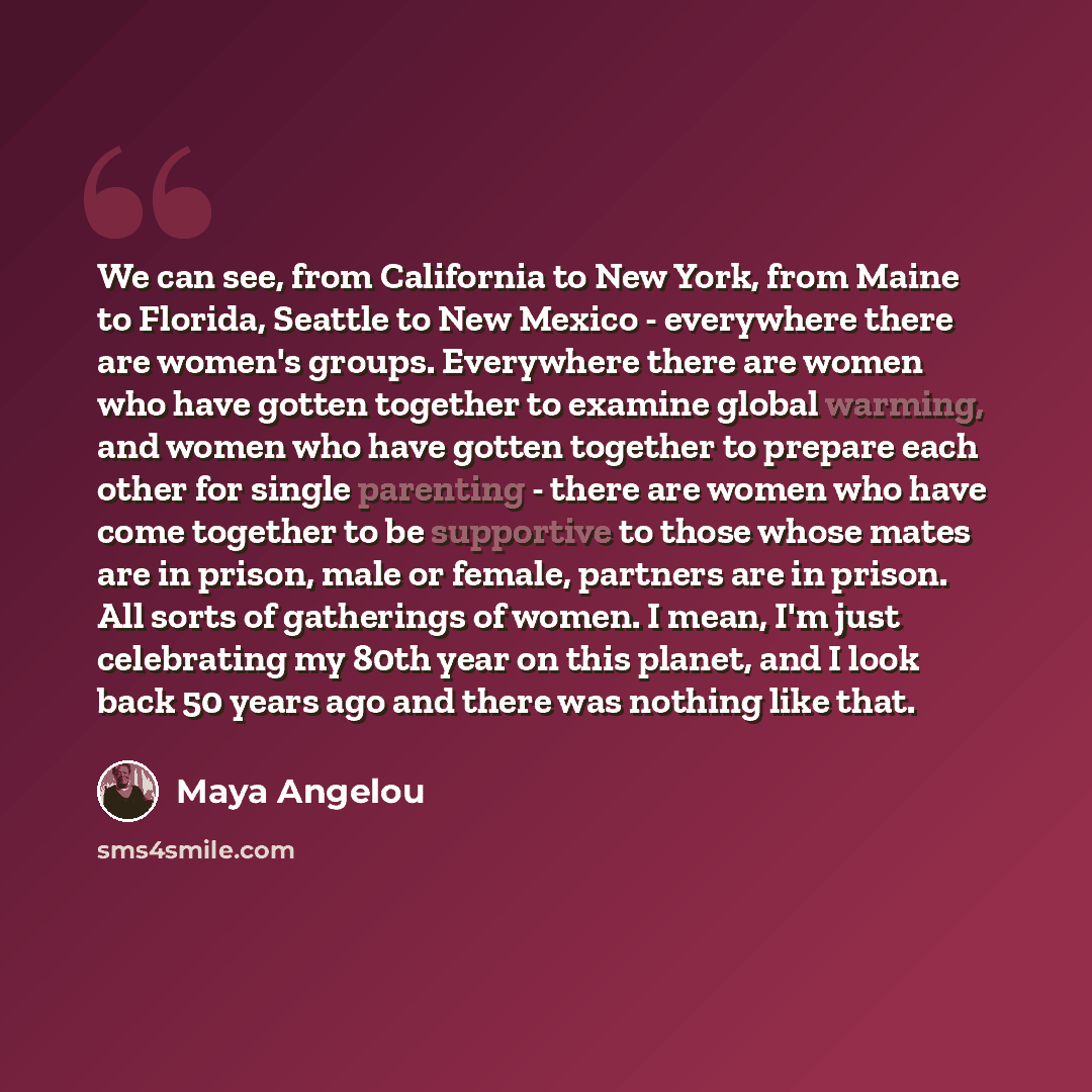 “We can see, from California to New York, from Maine to Florida, Seattle to New Mexico - everywhere there are women's groups. Everywhere there are women who have gotten together to examine global warming, and women who have gotten together to prepare each other for single parenting - there are…” quote by Maya Angelou