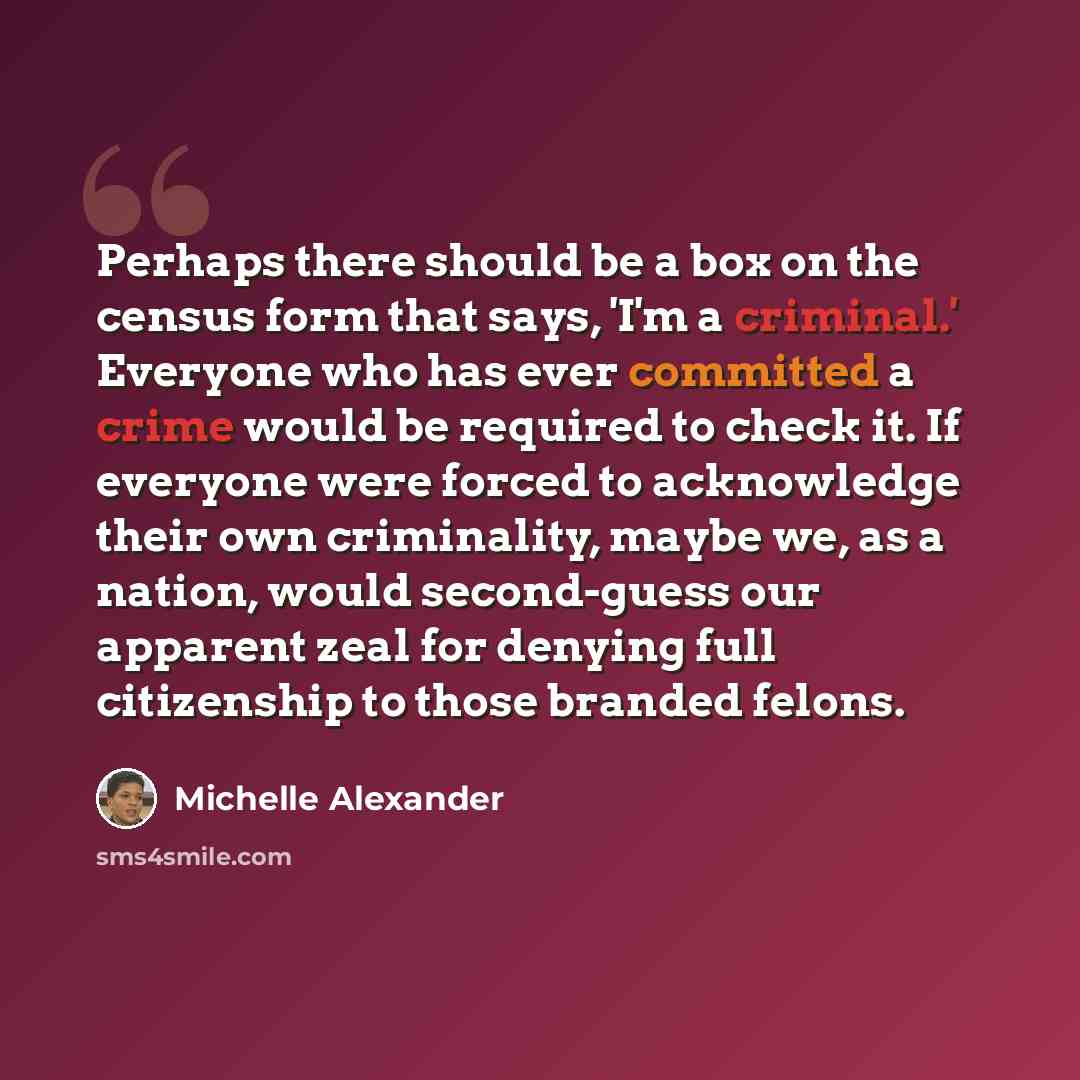 “Perhaps there should be a box on the census form that says, 'I'm a criminal.' Everyone who has ever committed a crime would be required to check it. If everyone were forced to acknowledge their own criminality, maybe we, as a nation, would second-guess our apparent zeal for denying full…” quote by Michelle Alexander