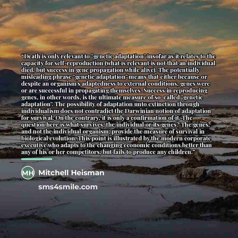 “Death is only relevant to "genetic adaptation" insofar as it relates to the capacity for self-reproduction (what is relevant is not that an individual died, but success in gene propagation while alive). The potentially misleading phrase "genetic adaptation" means that either because or despite an…” quote by Mitchell Heisman