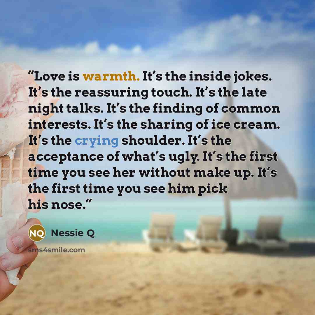 “Love is warmth. It’s the inside jokes. It’s the reassuring touch. It’s the late night talks. It’s the finding of common interests. It’s the sharing of ice cream. It’s the crying shoulder. It’s the acceptance of what’s ugly. It’s the first time you see her without make up. It’s the first time you…” quote by Nessie Q