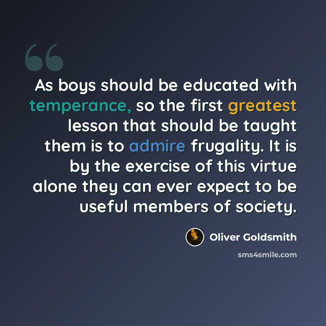 “As boys should be educated with temperance, so the first greatest lesson that should be taught them is to admire frugality. It is by the exercise of this virtue alone they can ever expect to be useful members of society.” quote by Oliver Goldsmith