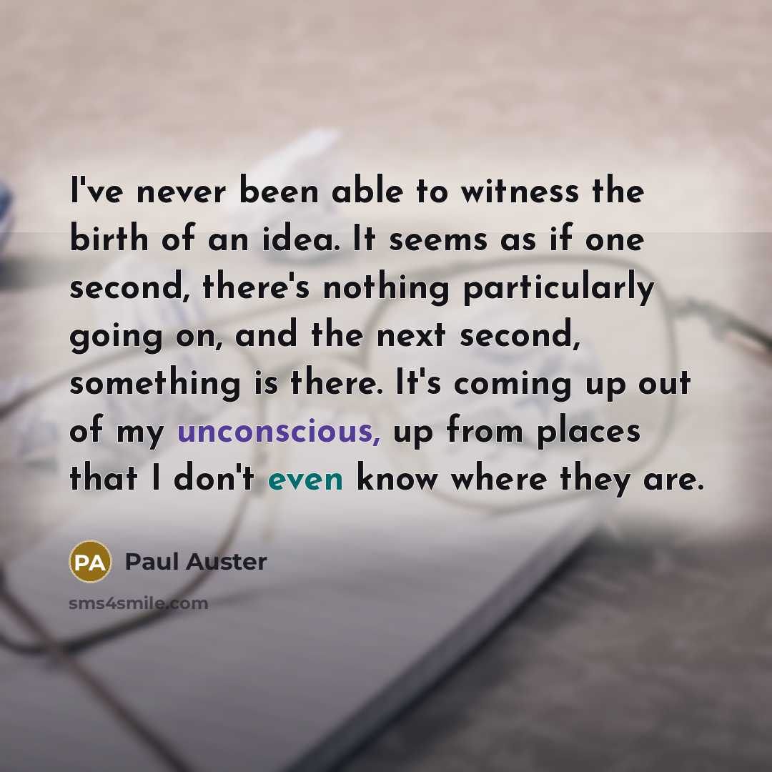 “I've never been able to witness the birth of an idea. It seems as if one second, there's nothing particularly going on, and the next second, something is there. It's coming up out of my unconscious, up from places that I don't even know where they are.” quote by Paul Auster