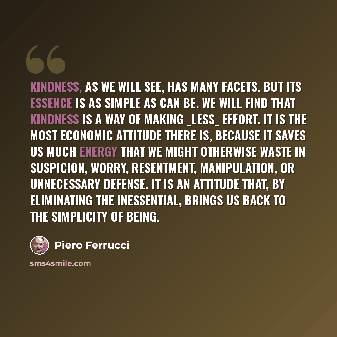 “Kindness, as we will see, has many facets. But its essence is as simple as can be. We will find that kindness is a way of making _less_ effort. It is the most economic attitude there is, because it saves us much energy that we might otherwise waste in suspicion, worry, resentment, manipulation, or…” quote by Piero Ferrucci