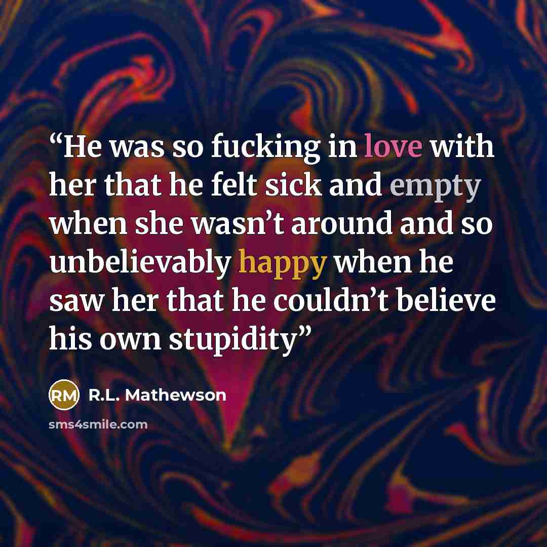 “He was so fucking in love with her that he felt sick and empty when she wasn’t around and so unbelievably happy when he saw her that he couldn’t believe his own stupidity” quote by R.L. Mathewson