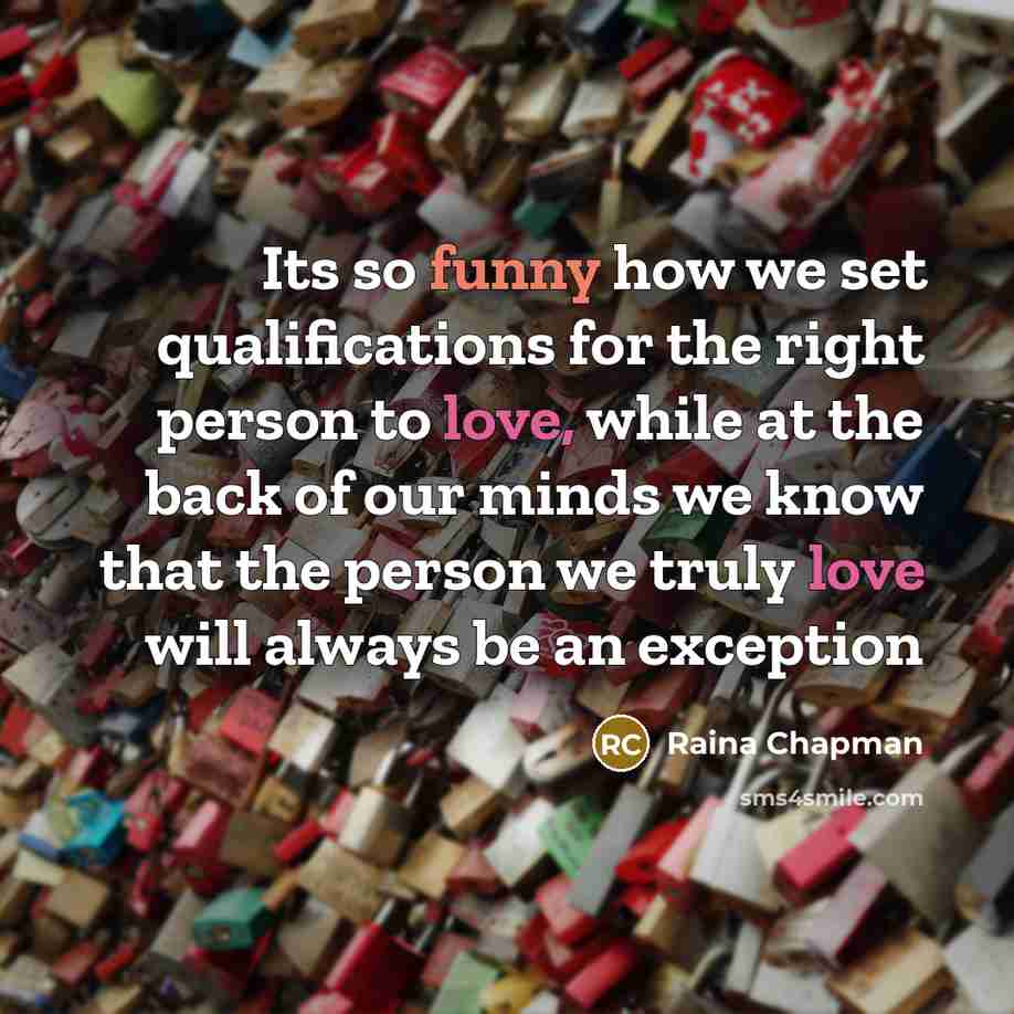 “Its so funny how we set qualifications for the right person to love, while at the back of our minds we know that the person we truly love will always be an exception” quote by Raina Chapman