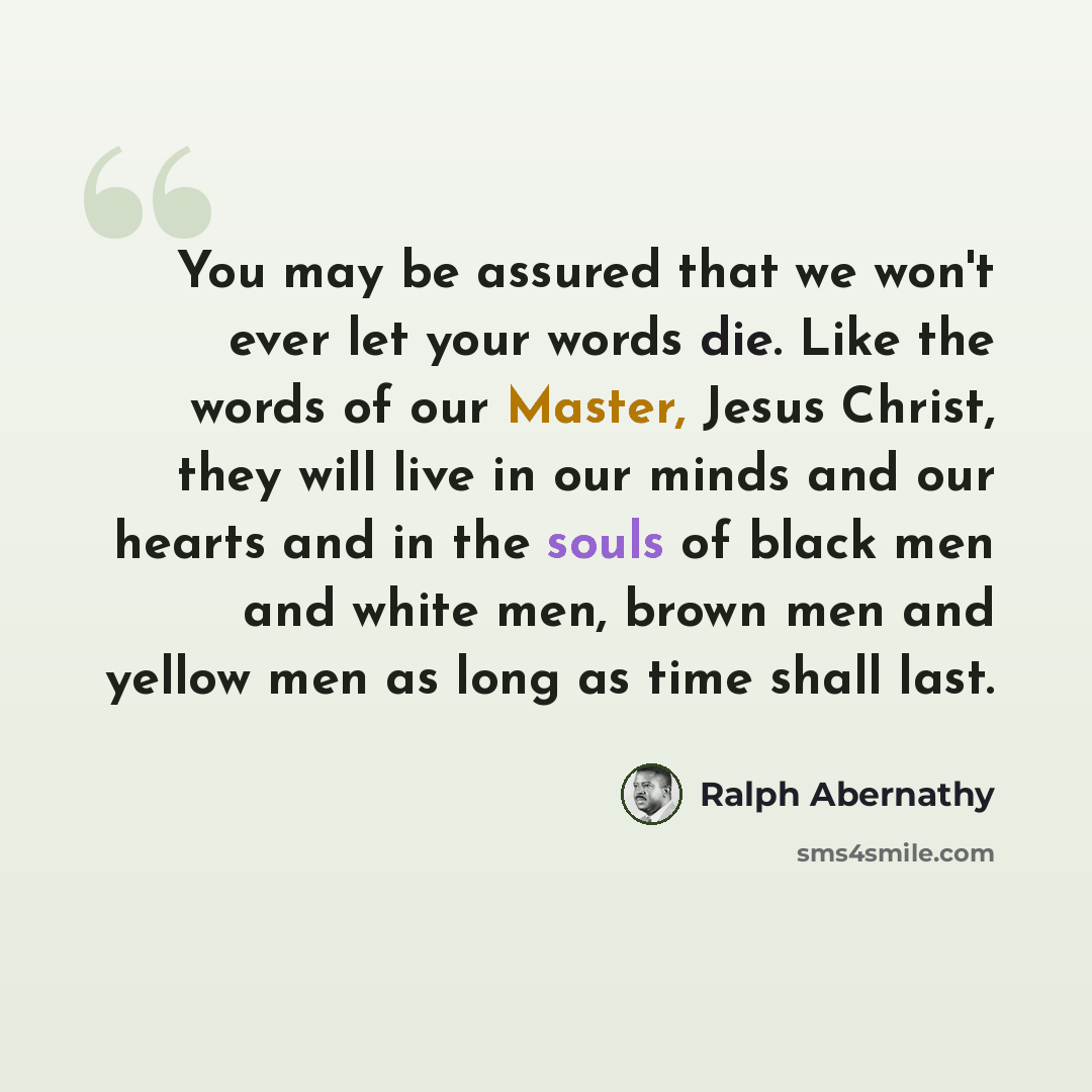 “You may be assured that we won't ever let your words die. Like the words of our Master, Jesus Christ, they will live in our minds and our hearts and in the souls of black men and white men, brown men and yellow men as long as time shall last.” quote by Ralph Abernathy