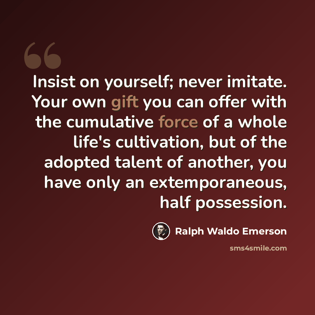 “Insist on yourself; never imitate. Your own gift you can offer with the cumulative force of a whole life's cultivation, but of the adopted talent of another, you have only an extemporaneous, half possession.” quote by Ralph Waldo Emerson