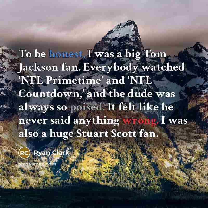 “To be honest, I was a big Tom Jackson fan. Everybody watched 'NFL Primetime' and 'NFL Countdown,' and the dude was always so poised. It felt like he never said anything wrong. I was also a huge Stuart Scott fan.” quote by Ryan Clark
