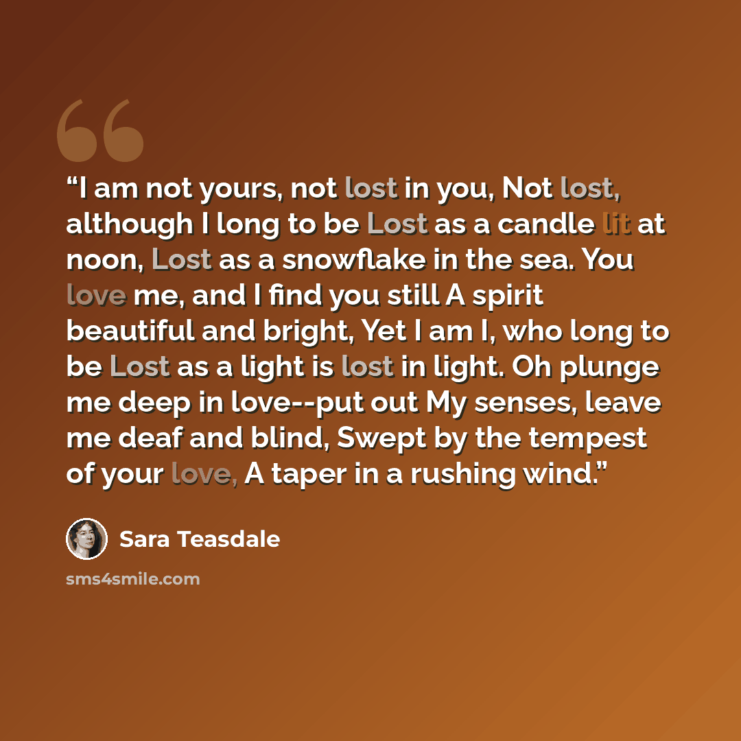 “I am not yours, not lost in you, Not lost, although I long to be Lost as a candle lit at noon, Lost as a snowflake in the sea. You love me, and I find you still A spirit beautiful and bright, Yet I am I, who long to be Lost as a light is lost in light. Oh plunge me deep in love--put out My senses…” quote by Sara Teasdale