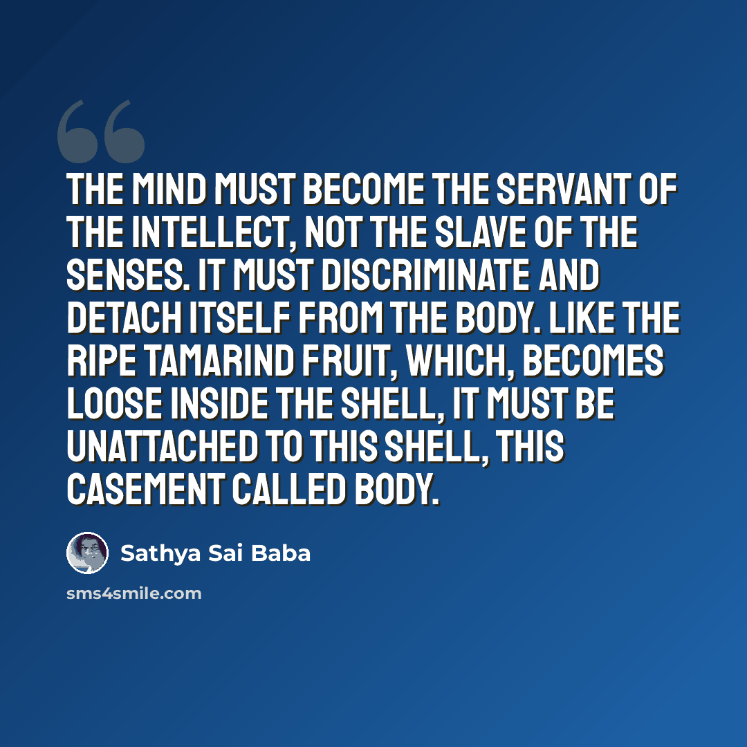 “The mind must become the servant of the intellect, not the slave of the senses. It must discriminate and detach itself from the body. Like the ripe tamarind fruit, which, becomes loose inside the shell, it must be unattached to this shell, this casement called body.” quote by Sathya Sai Baba