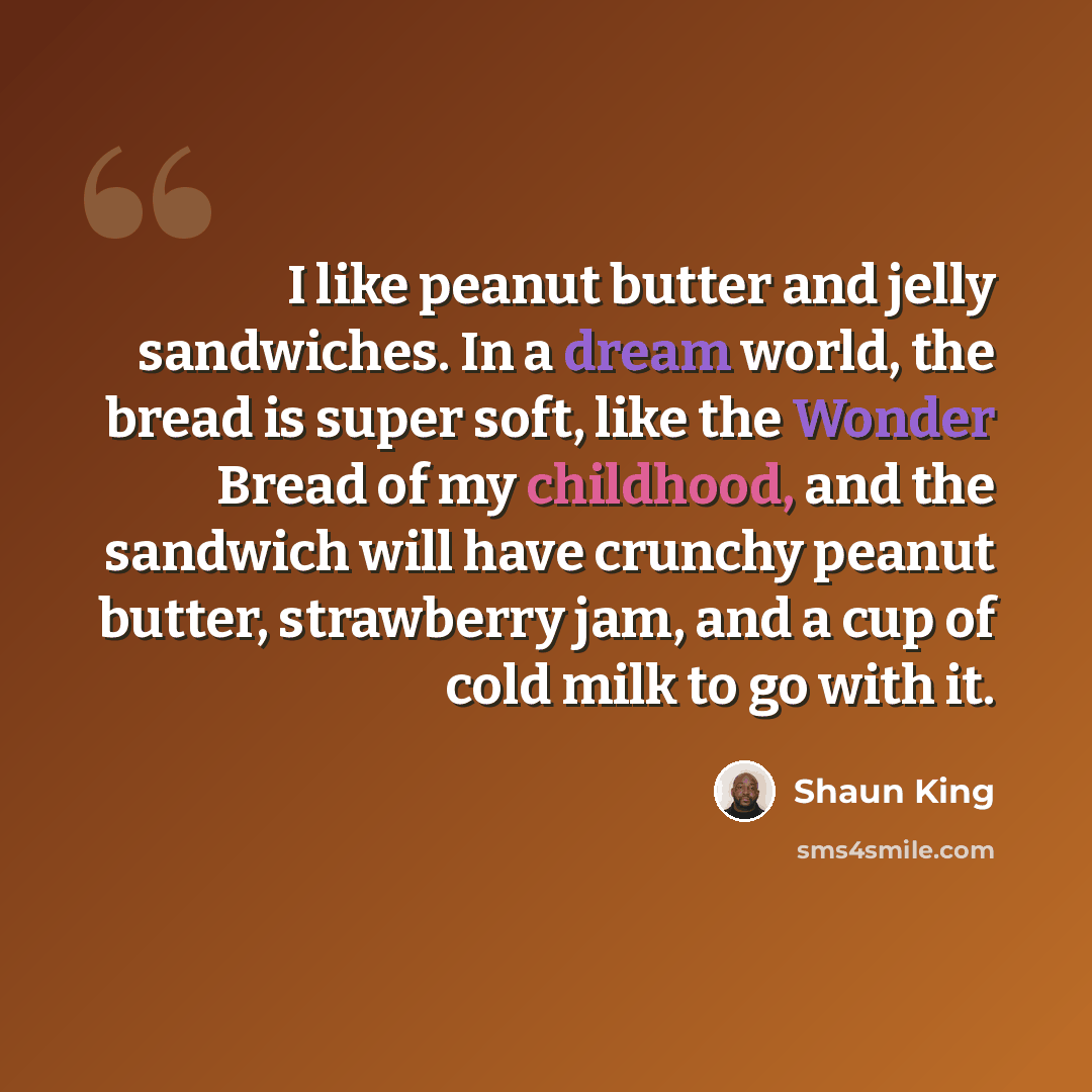 “I like peanut butter and jelly sandwiches. In a dream world, the bread is super soft, like the Wonder Bread of my childhood, and the sandwich will have crunchy peanut butter, strawberry jam, and a cup of cold milk to go with it.” quote by Shaun King