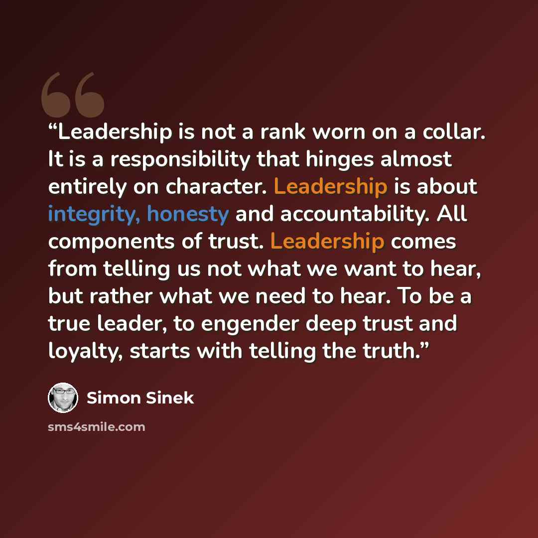 “Leadership is not a rank worn on a collar. It is a responsibility that hinges almost entirely on character. Leadership is about integrity, honesty and accountability. All components of trust. Leadership comes from telling us not what we want to hear, but rather what we need to hear. To be a true…” quote by Simon Sinek