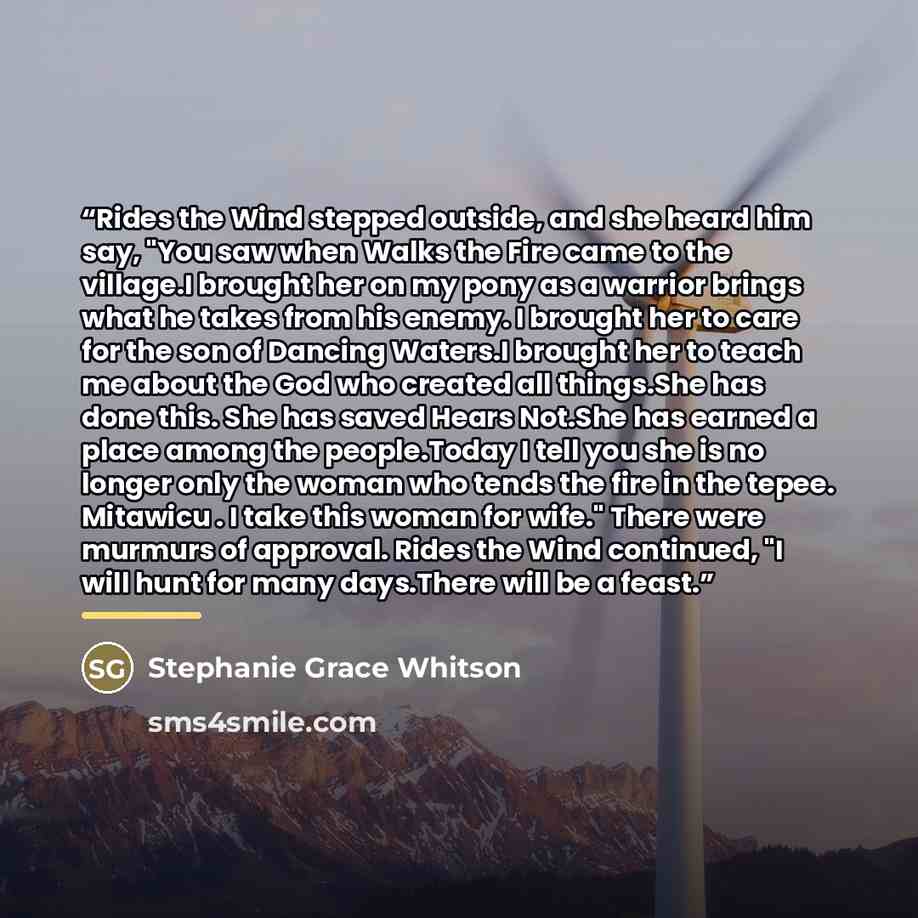 “Rides the Wind stepped outside, and she heard him say, "You saw when Walks the Fire came to the village.I brought her on my pony as a warrior brings what he takes from his enemy. I brought her to care for the son of Dancing Waters.I brought her to teach me about the God who created all things.She…” quote by Stephanie Grace Whitson