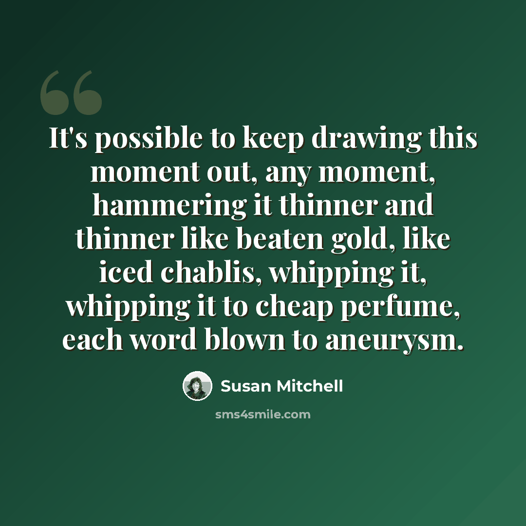 “It's possible to keep drawing this moment out, any moment, hammering it thinner and thinner like beaten gold, like iced chablis, whipping it, whipping it to cheap perfume, each word blown to aneurysm.” quote by Susan Mitchell