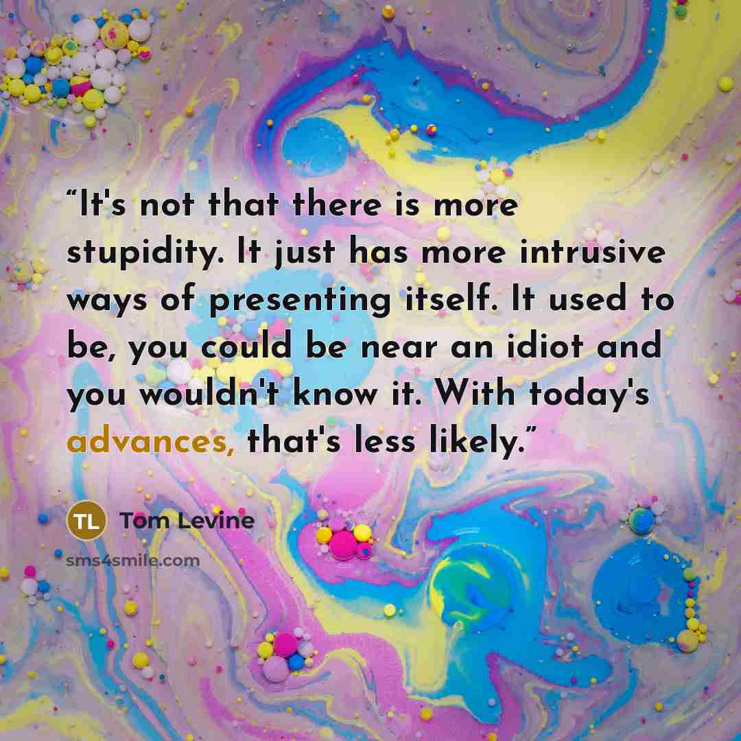 “It's not that there is more stupidity. It just has more intrusive ways of presenting itself. It used to be, you could be near an idiot and you wouldn't know it. With today's advances, that's less likely.” quote by Tom Levine