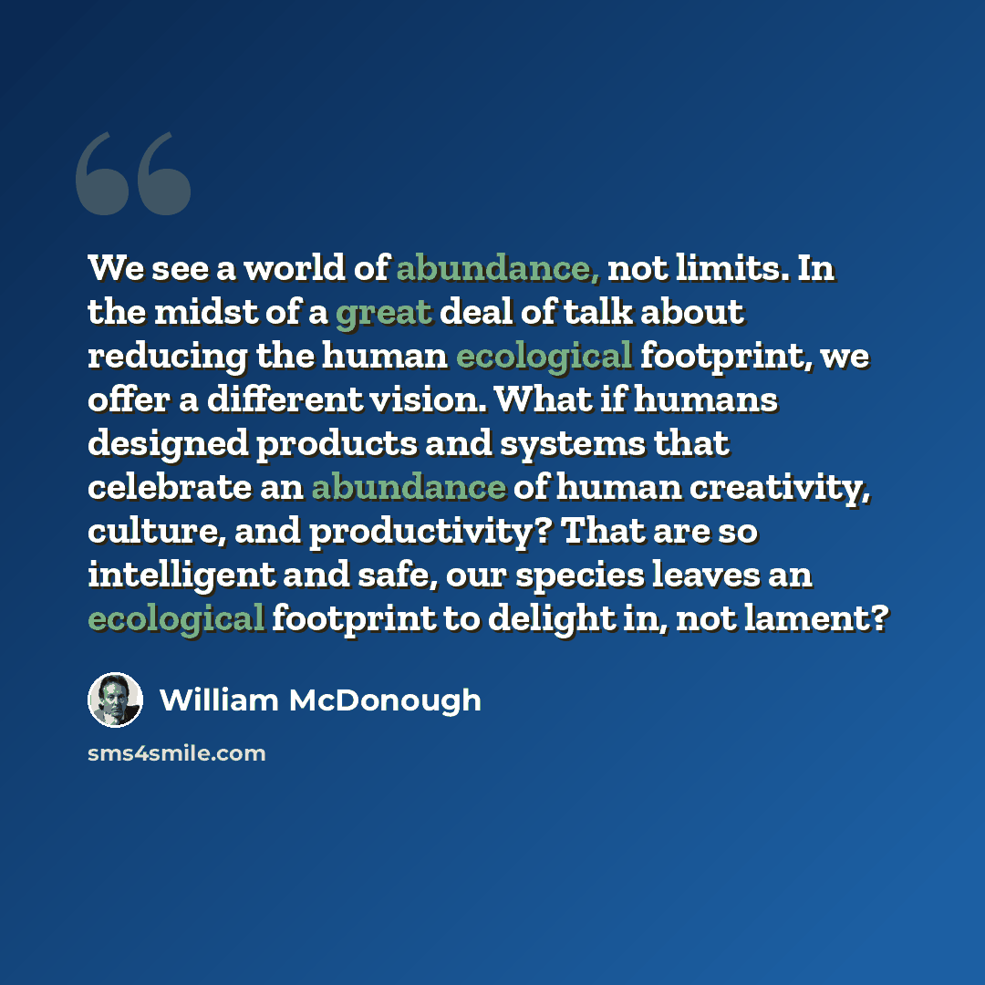 “We see a world of abundance, not limits. In the midst of a great deal of talk about reducing the human ecological footprint, we offer a different vision. What if humans designed products and systems that celebrate an abundance of human creativity, culture, and productivity? That are so intelligent…” quote by William McDonough