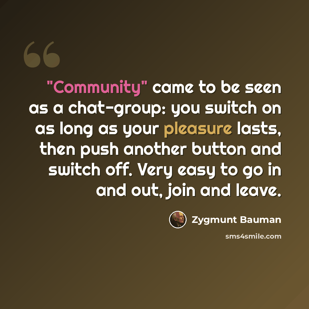 “"Community" came to be seen as a chat-group: you switch on as long as your pleasure lasts, then push another button and switch off. Very easy to go in and out, join and leave.” quote by Zygmunt Bauman