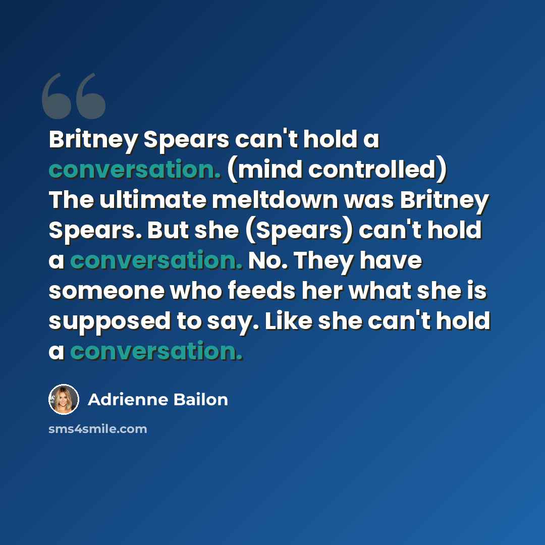 “Britney Spears can't hold a conversation. (mind controlled) The ultimate meltdown was Britney Spears. But she (Spears) can't hold a conversation. No. They have someone who feeds her what she is supposed to say. Like she can't hold a conversation.” quote by Adrienne Bailon