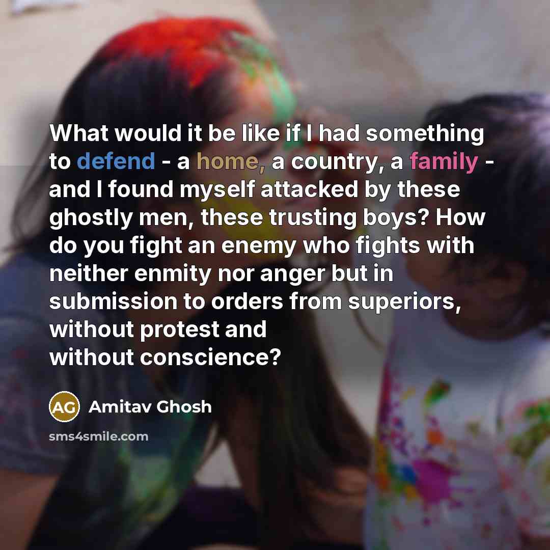 “What would it be like if I had something to defend - a home, a country, a family - and I found myself attacked by these ghostly men, these trusting boys? How do you fight an enemy who fights with neither enmity nor anger but in submission to orders from superiors, without protest and without…” quote by Amitav Ghosh