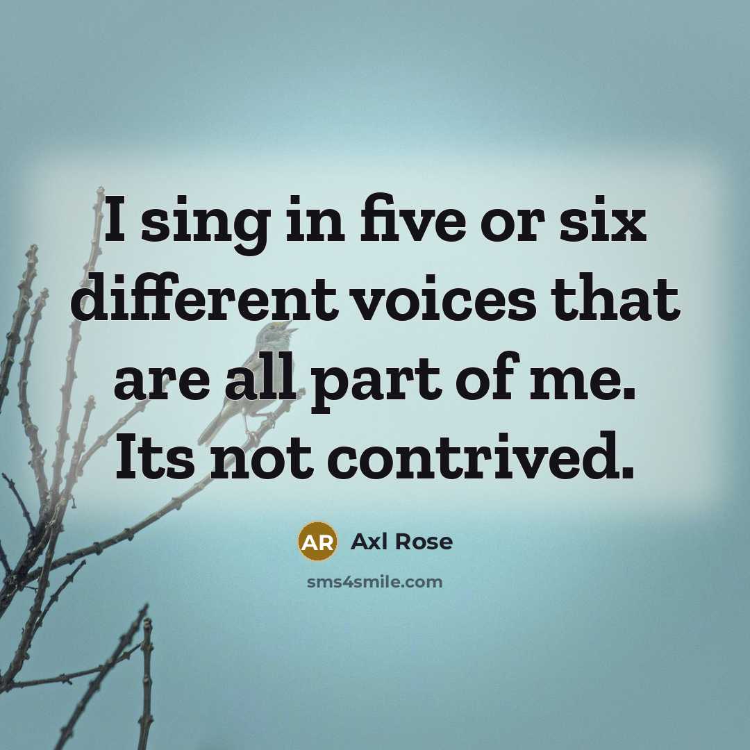 “I sing in five or six different voices that are all part of me. Its not contrived.” quote by Axl Rose