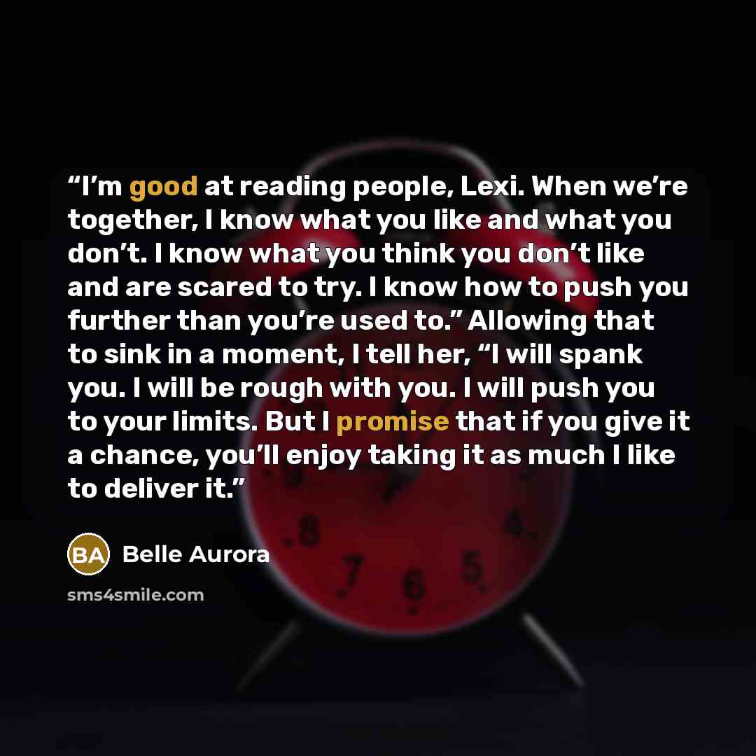 “I’m good at reading people, Lexi. When we’re together, I know what you like and what you don’t. I know what you think you don’t like and are scared to try. I know how to push you further than you’re used to.” Allowing that to sink in a moment, I tell her, “I will spank you. I will be rough with…” quote by Belle Aurora