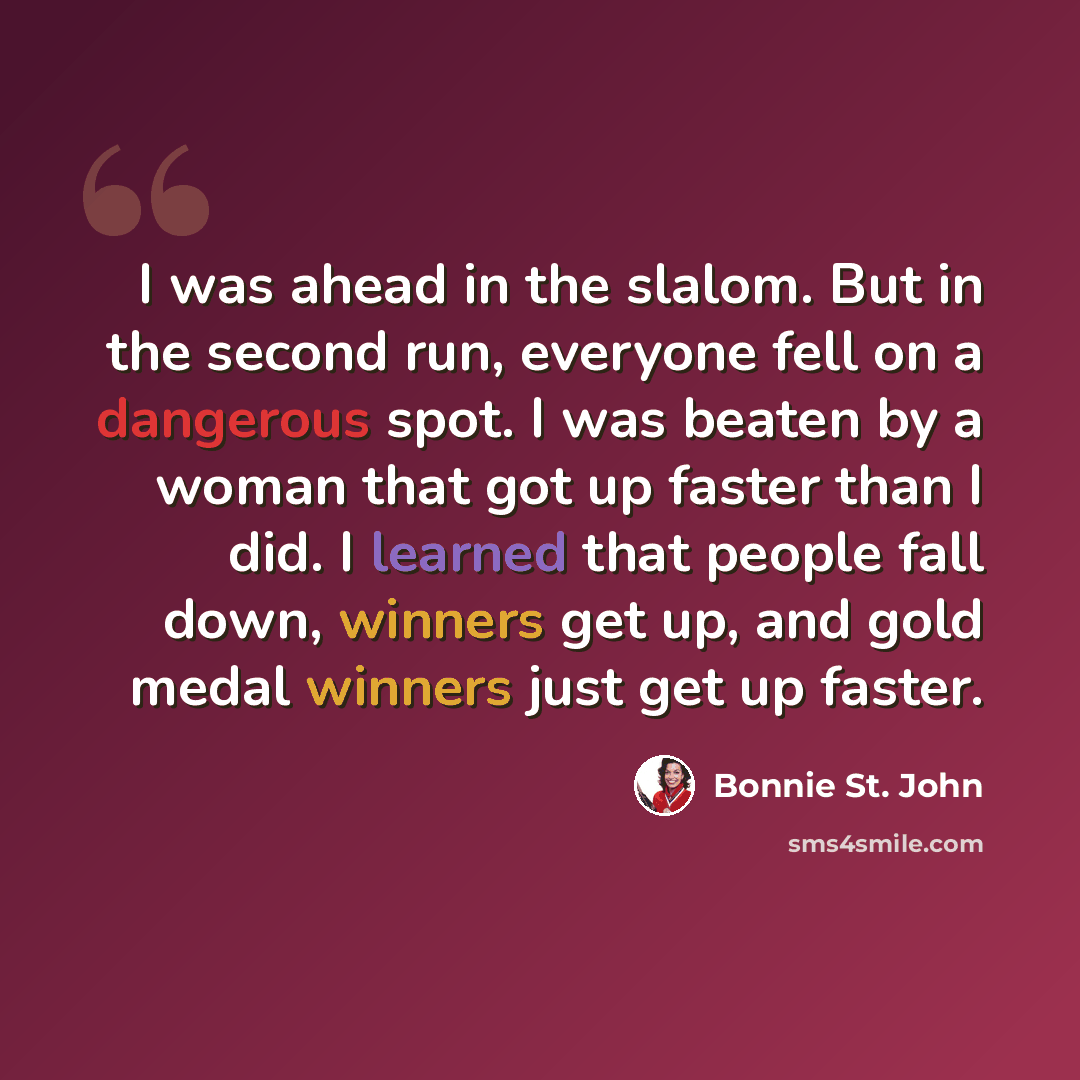 “I was ahead in the slalom. But in the second run, everyone fell on a dangerous spot. I was beaten by a woman that got up faster than I did. I learned that people fall down, winners get up, and gold medal winners just get up faster.” quote by Bonnie St. John