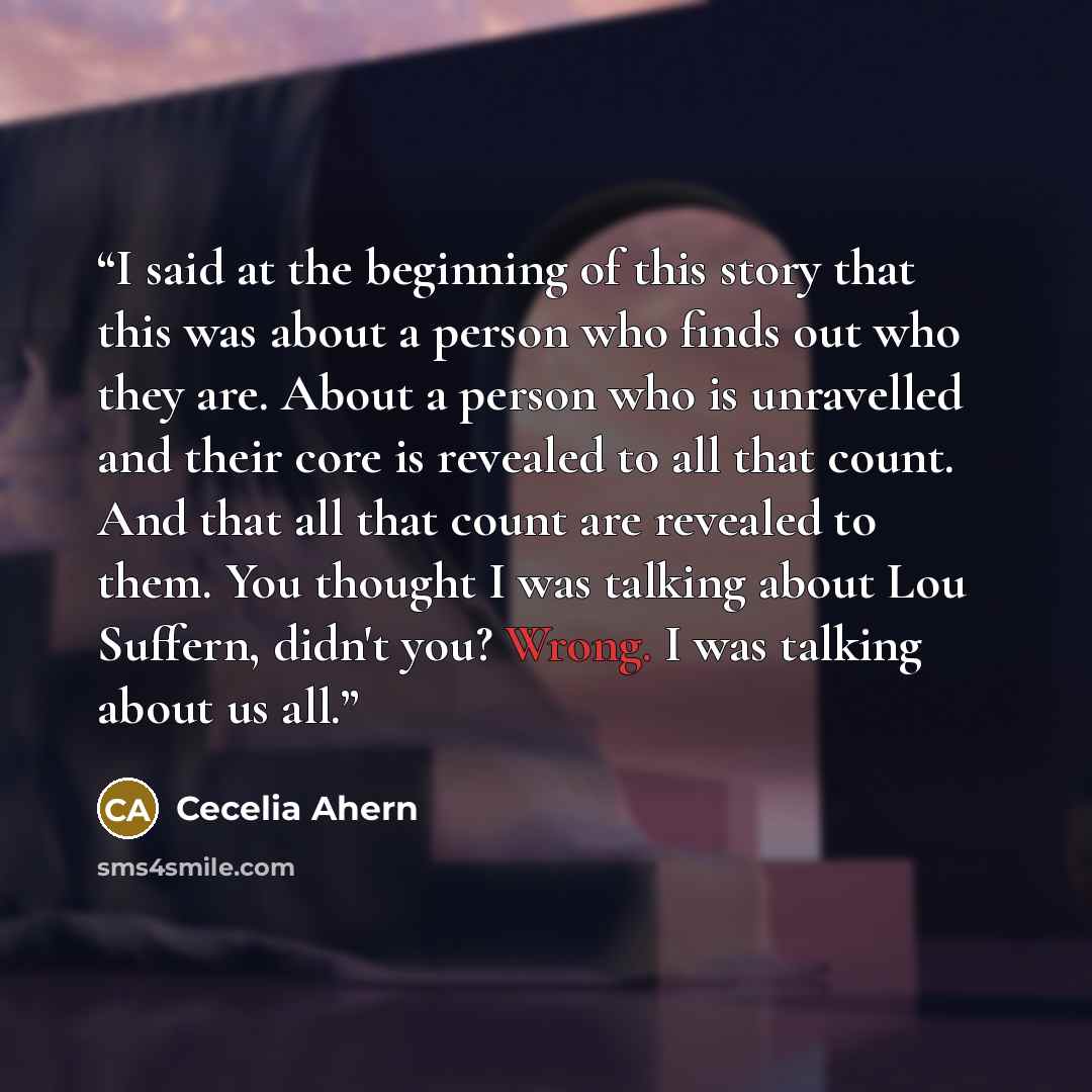 “I said at the beginning of this story that this was about a person who finds out who they are. About a person who is unravelled and their core is revealed to all that count. And that all that count are revealed to them. You thought I was talking about Lou Suffern, didn't you? Wrong. I was talking…” quote by Cecelia Ahern