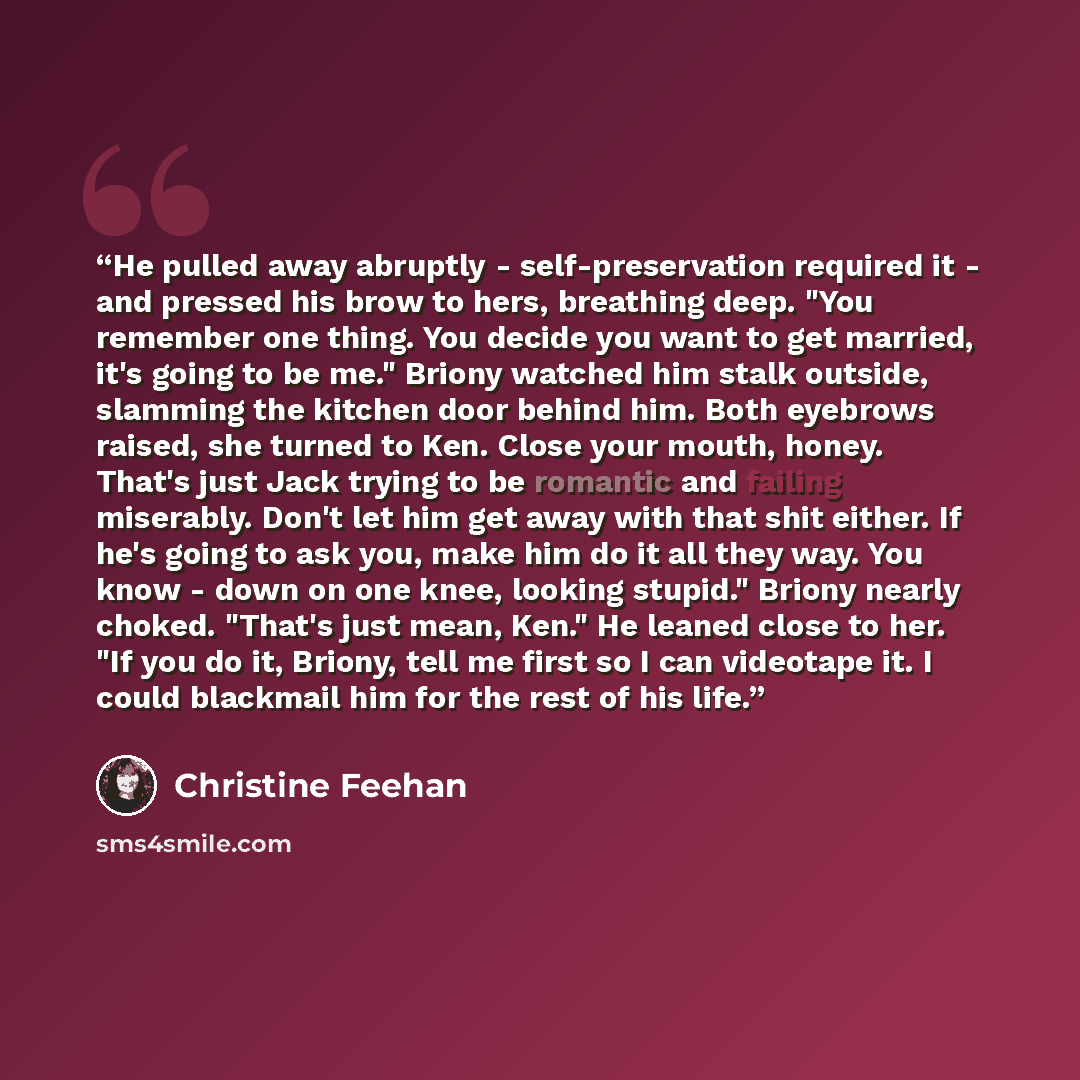 “He pulled away abruptly - self-preservation required it - and pressed his brow to hers, breathing deep. "You remember one thing. You decide you want to get married, it's going to be me." Briony watched him stalk outside, slamming the kitchen door behind him. Both eyebrows raised, she turned to…” quote by Christine Feehan